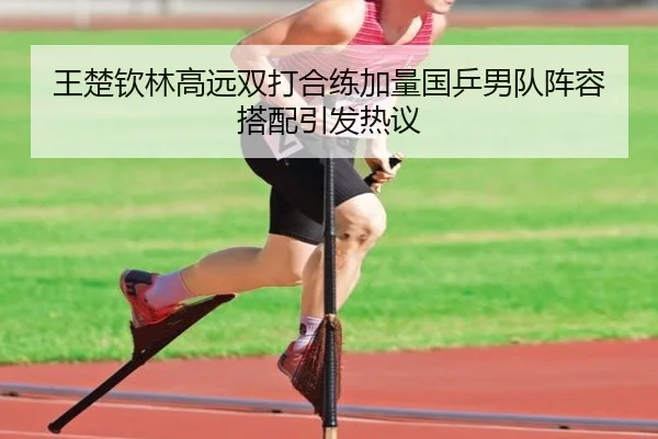 王楚钦林高远双打合练加量国乒男队阵容搭配引发热议